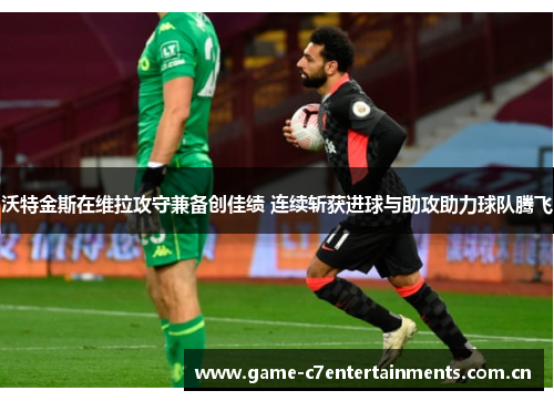 沃特金斯在维拉攻守兼备创佳绩 连续斩获进球与助攻助力球队腾飞